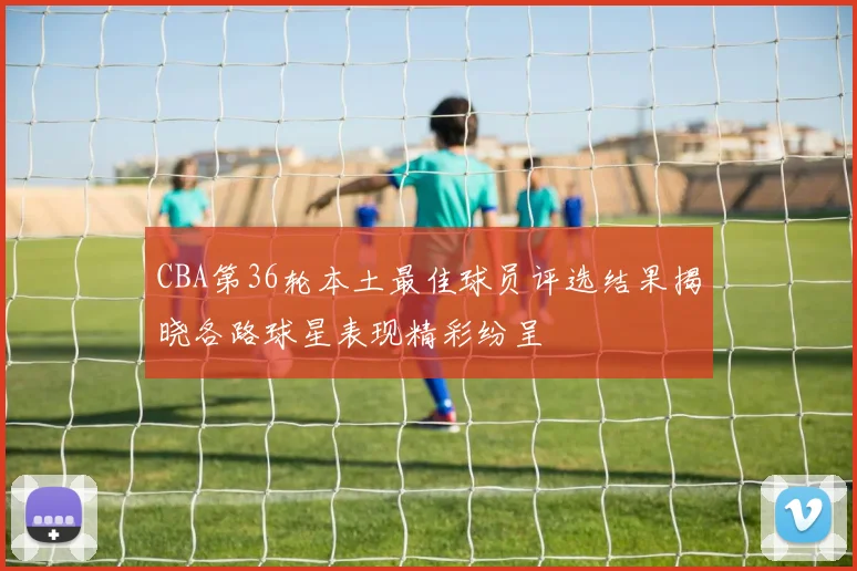 CBA第36轮本土最佳球员评选结果揭晓各路球星表现精彩纷呈