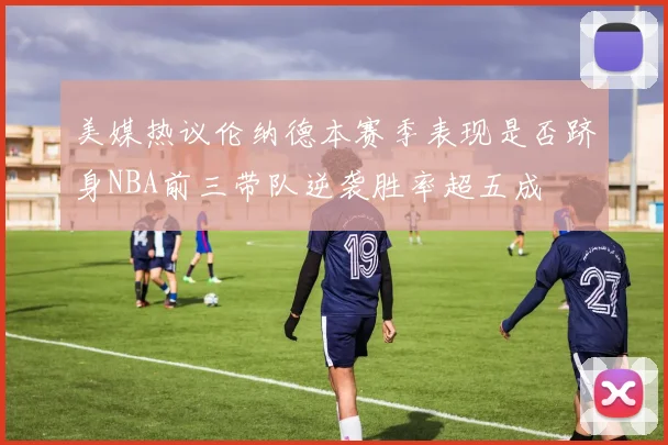 美媒热议伦纳德本赛季表现是否跻身NBA前三带队逆袭胜率超五成