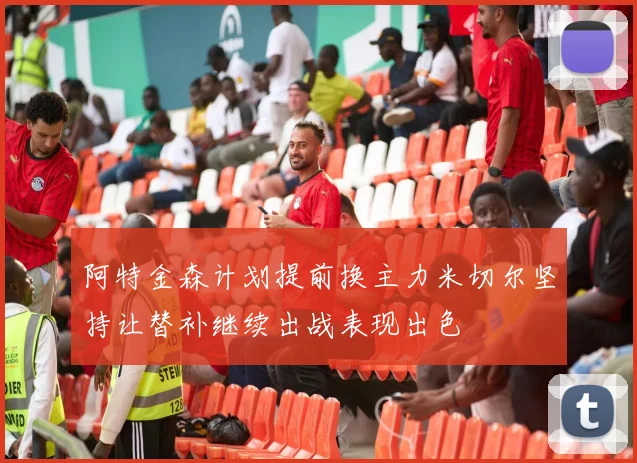阿特金森计划提前换主力米切尔坚持让替补继续出战表现出色