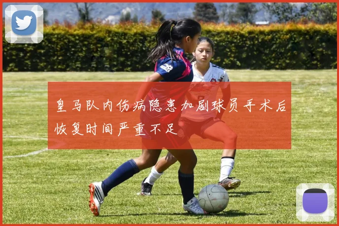 皇马队内伤病隐患加剧球员手术后恢复时间严重不足