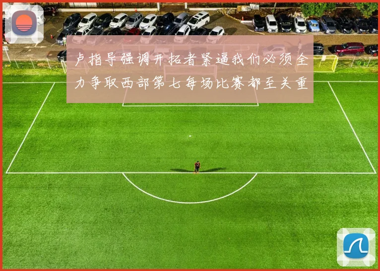 卢指导强调开拓者紧逼我们必须全力争取西部第七每场比赛都至关重要