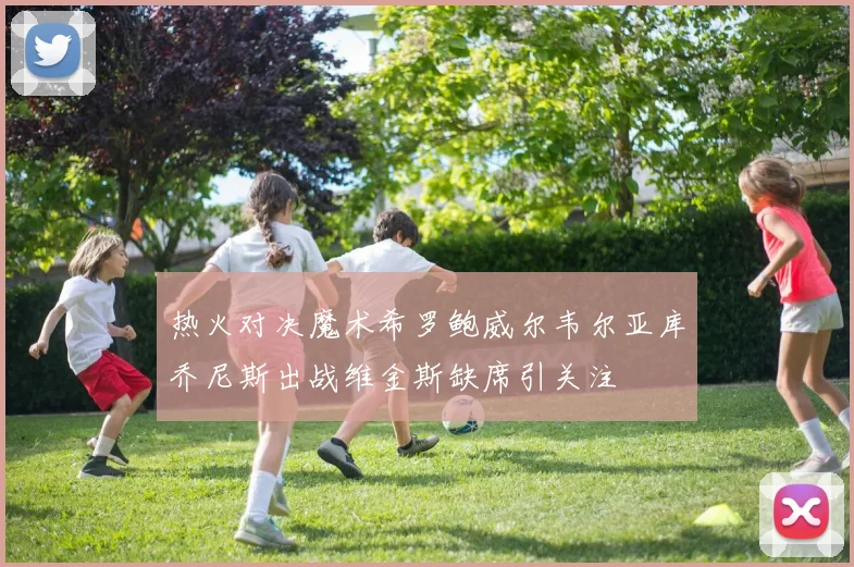 热火对决魔术希罗鲍威尔韦尔亚库乔尼斯出战维金斯缺席引关注