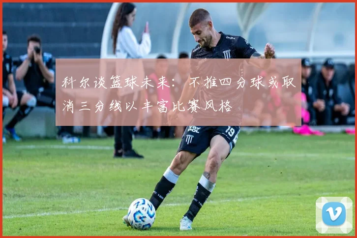 科尔谈篮球未来：不推四分球或取消三分线以丰富比赛风格