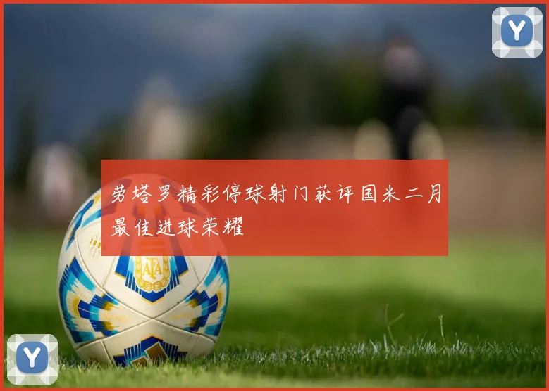 劳塔罗精彩停球射门获评国米二月最佳进球荣耀