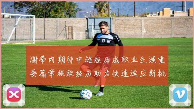 谢蒂内期待中超经历成职业生涯重要篇章旅欧经历助力快速适应新挑战