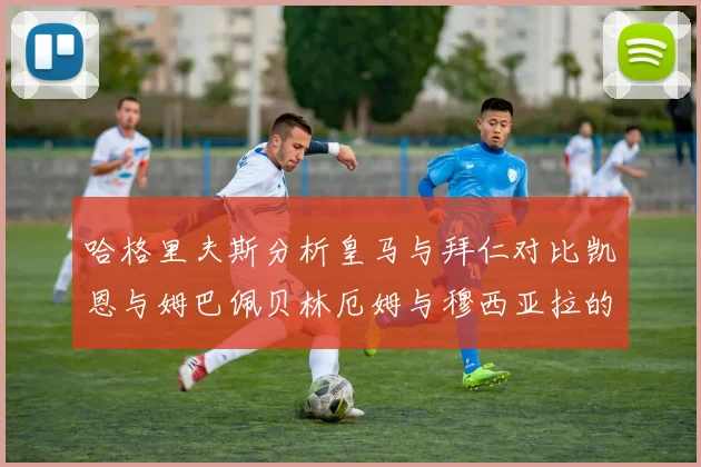 哈格里夫斯分析皇马与拜仁对比凯恩与姆巴佩贝林厄姆与穆西亚拉的实力差异