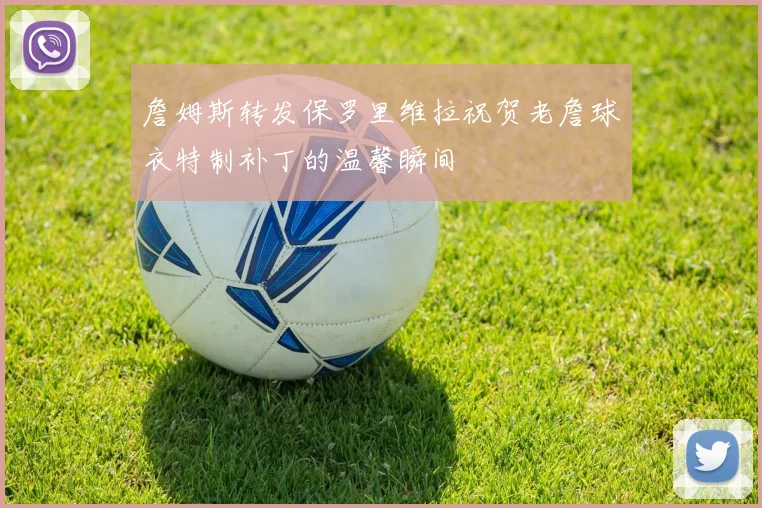 詹姆斯转发保罗里维拉祝贺老詹球衣特制补丁的温馨瞬间