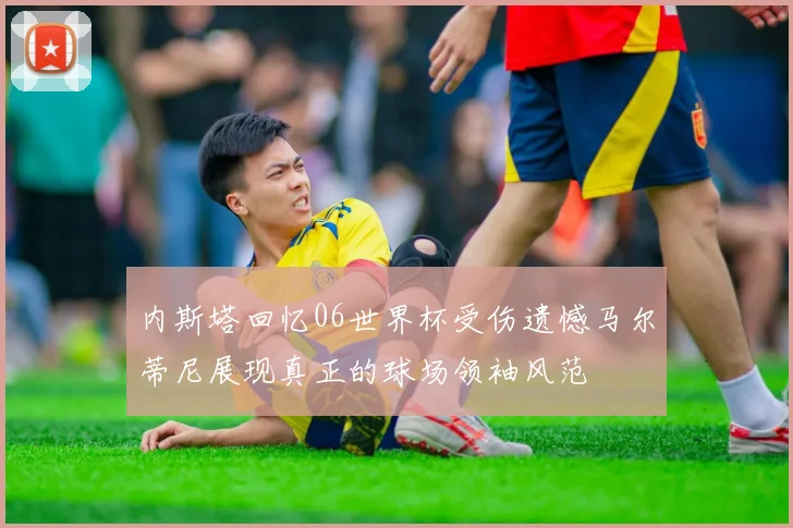 内斯塔回忆06世界杯受伤遗憾马尔蒂尼展现真正的球场领袖风范