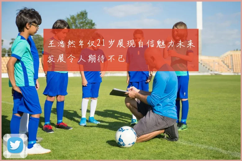 王浩然年仅21岁展现自信魅力未来发展令人期待不已