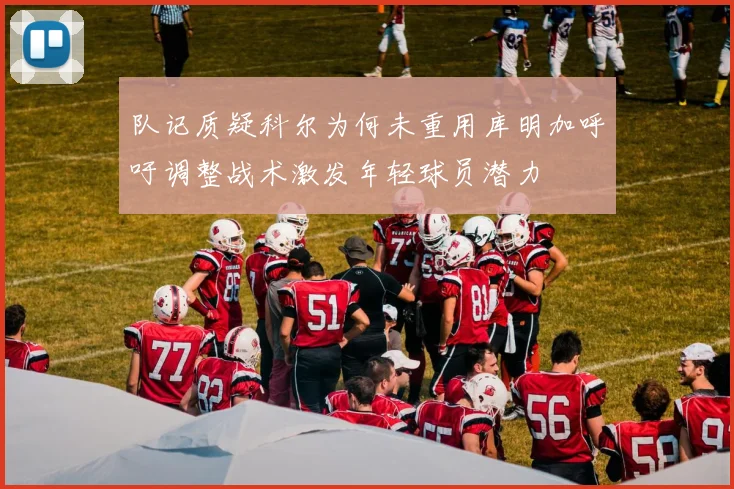 队记质疑科尔为何未重用库明加呼吁调整战术激发年轻球员潜力